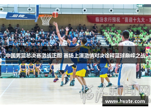 中国男篮总决赛激战正酣 赛场上演激情对决诠释篮球巅峰之战
