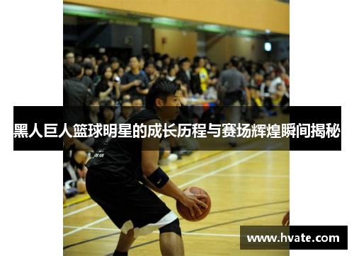 黑人巨人篮球明星的成长历程与赛场辉煌瞬间揭秘