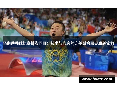 马琳乒乓球比赛精彩回顾：技术与心态的完美融合展现卓越实力